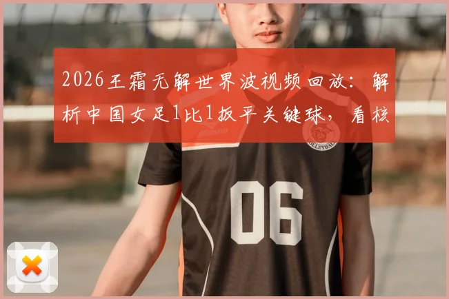 2026王霜无解世界波视频回放：解析中国女足1比1扳平关键球，看核心球员如何闪耀