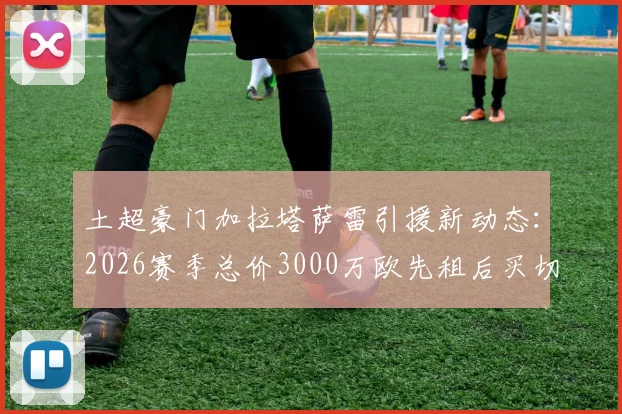 土超豪门加拉塔萨雷引援新动态:2026赛季总价3000万欧先租后买切尔西小将乌戈舒库,这笔转会到底值不值?