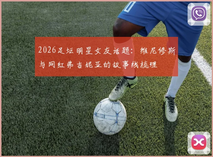 2026足坛明星女友话题:维尼修斯与网红弗吉妮亚的故事线梳理