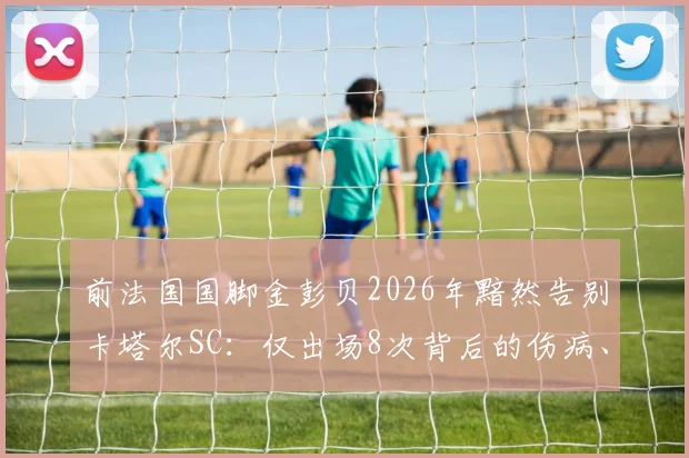 前法国国脚金彭贝2026年黯然告别卡塔尔SC：仅出场8次背后的伤病、年薪与未来下家深度分析