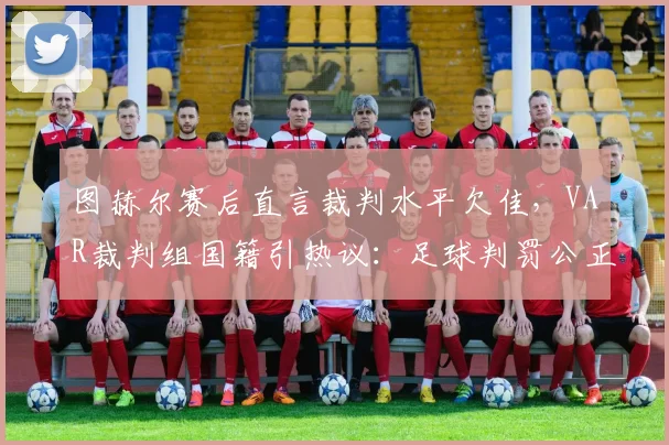 图赫尔赛后直言裁判水平欠佳，VAR裁判组国籍引热议：足球判罚公正性再遭质疑