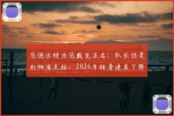 范德法特为范戴克正名：队长仍是利物浦支柱，2026年转身速度下降与重伤历史有关