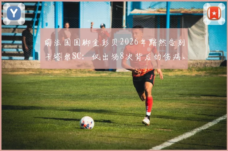 前法国国脚金彭贝2026年黯然告别卡塔尔SC：仅出场8次背后的伤病、年薪与未来下家深度分析