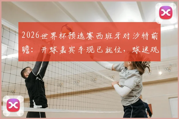 2026世界杯预选赛西班牙对沙特前瞻：开球嘉宾李现已就位，球迷观赛指南全解析