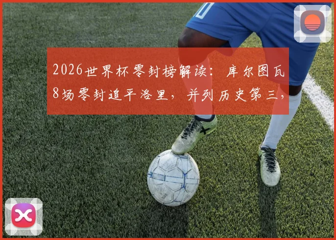 2026世界杯零封榜解读：库尔图瓦8场零封追平洛里，并列历史第三，浅析其关键战役与纪录前景