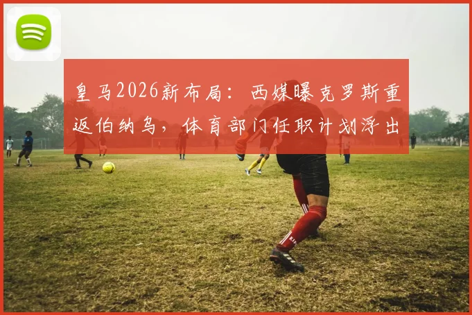 皇马2026新布局：西媒曝克罗斯重返伯纳乌，体育部门任职计划浮出水面
