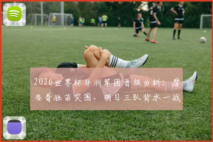 2026世界杯非洲军团晋级分析：摩洛哥独苗突围，明日三队背水一战，出线前景全解析