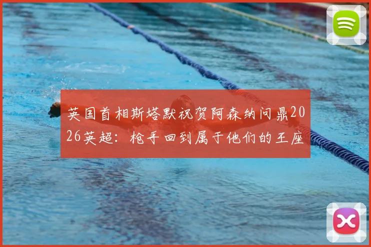 英国首相斯塔默祝贺阿森纳问鼎2026英超：枪手回到属于他们的王座