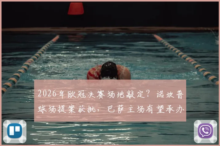 2026年欧冠决赛场地敲定？诺坎普球场提案获批，巴萨主场有望承办，最新进展与分析