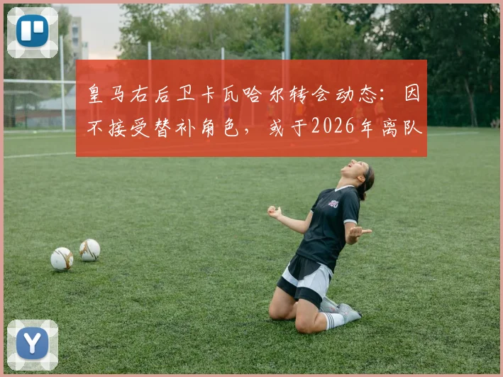 皇马右后卫卡瓦哈尔转会动态：因不接受替补角色，或于2026年离队加盟卡塔尔联赛