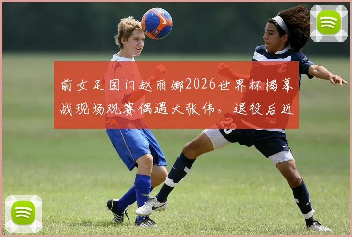 前女足国门赵丽娜2026世界杯揭幕战现场观赛偶遇大张伟，退役后近况与时尚观赛穿搭引关注
