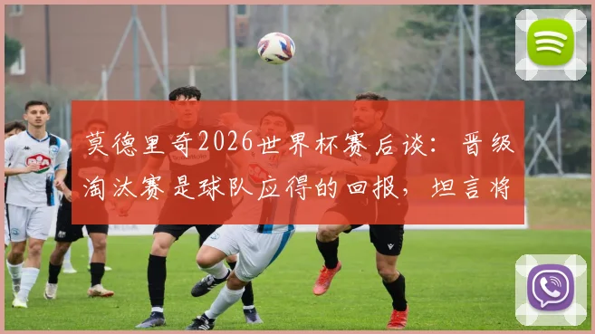 莫德里奇2026世界杯赛后谈：晋级淘汰赛是球队应得的回报，坦言将努力享受与C罗的巅峰对决