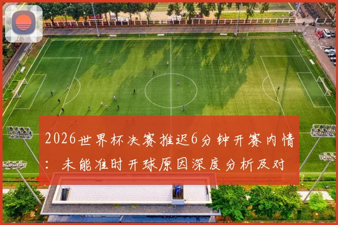 2026世界杯决赛推迟6分钟开赛内情：未能准时开球原因深度分析及对赛事影响解读