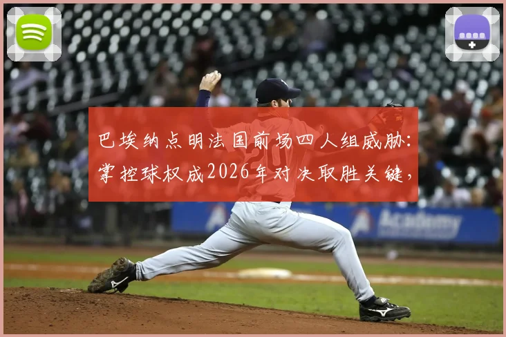 巴埃纳点明法国前场四人组威胁：掌控球权成2026年对决取胜关键，战术详解